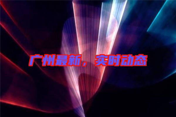 廣州最新，實時動態