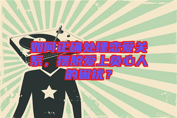 如何正確處理戀愛關系,擺脫愛上負心人的困擾?