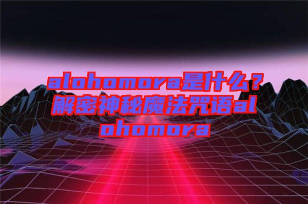 alohomora是什么？解密神秘魔法咒語alohomora