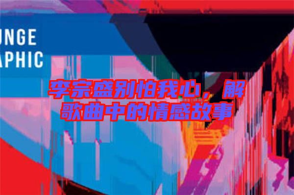 李宗盛別怕我心，解歌曲中的情感故事