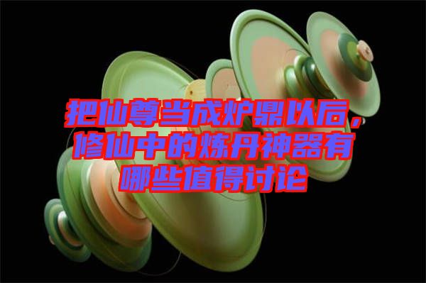 把仙尊當成爐鼎以后，修仙中的煉丹神器有哪些值得討論