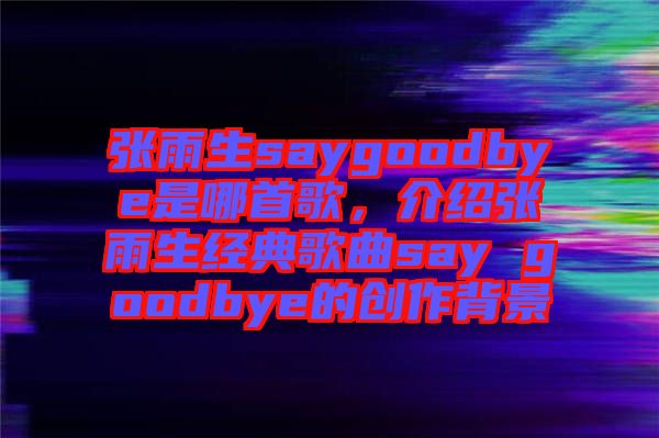 張雨生saygoodbye是哪首歌，介紹張雨生經典歌曲say goodbye的創(chuàng)作背景