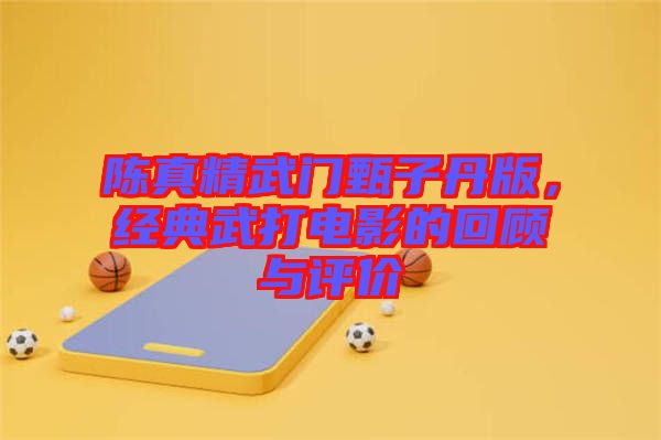 陳真精武門甄子丹版，經典武打電影的回顧與評價