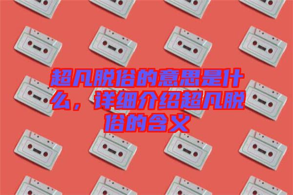 超凡脫俗的意思是什么，詳細介紹超凡脫俗的含義