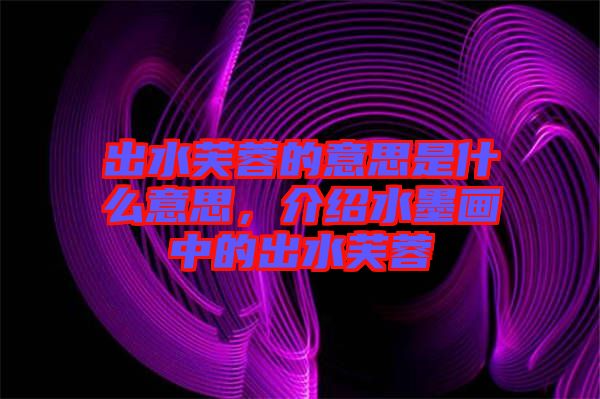 出水芙蓉的意思是什么意思，介紹水墨畫中的出水芙蓉