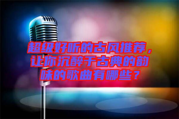 超級好聽的古風(fēng)推薦，讓你沉醉于古典的韻味的歌曲有哪些？