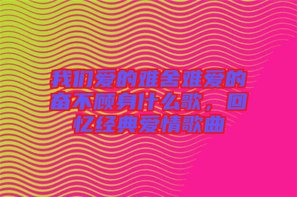 我們愛的難舍難愛的奮不顧身什么歌，回憶經(jīng)典愛情歌曲