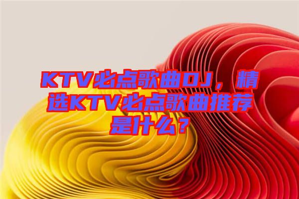 KTV必點歌曲DJ，精選KTV必點歌曲推薦是什么？