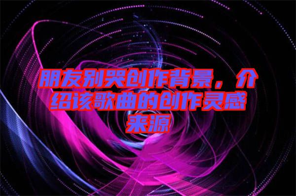 朋友別哭創作背景，介紹該歌曲的創作靈感來源