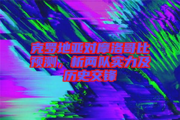 克羅地亞對摩洛哥比預(yù)測，析兩隊(duì)實(shí)力及歷史交鋒