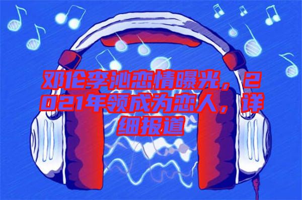 鄧倫李沁戀情曝光，2021年領成為戀人，詳細報道