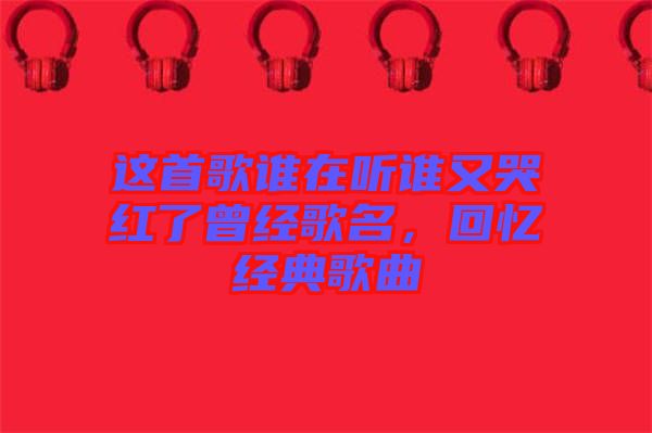 這首歌誰(shuí)在聽誰(shuí)又哭紅了曾經(jīng)歌名，回憶經(jīng)典歌曲