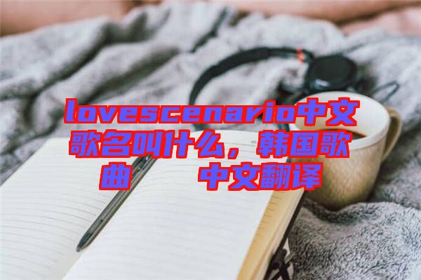 lovescenario中文歌名叫什么，韓國歌曲????中文翻譯