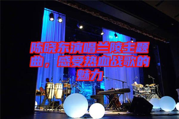 陳曉東演唱蘭陵主題曲，感受熱血戰(zhàn)歌的魅力