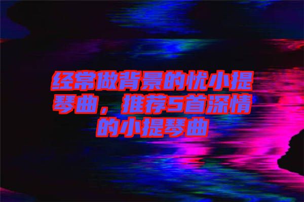 經常做背景的憂小提琴曲，推薦5首深情的小提琴曲