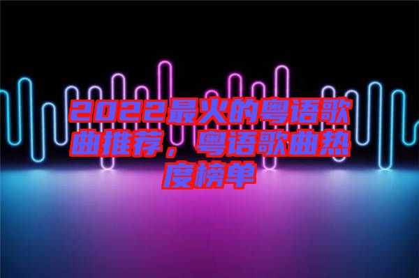 2022最火的粵語歌曲推薦，粵語歌曲熱度榜單