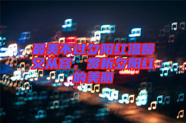 最美不過(guò)夕陽(yáng)紅溫馨又從容，賞析夕陽(yáng)紅的美麗