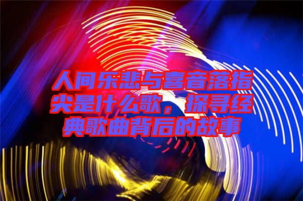 人間樂悲與喜音落指尖是什么歌，探尋經(jīng)典歌曲背后的故事