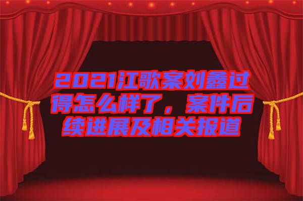 2021江歌案劉鑫過得怎么樣了，案件后續進展及相關報道