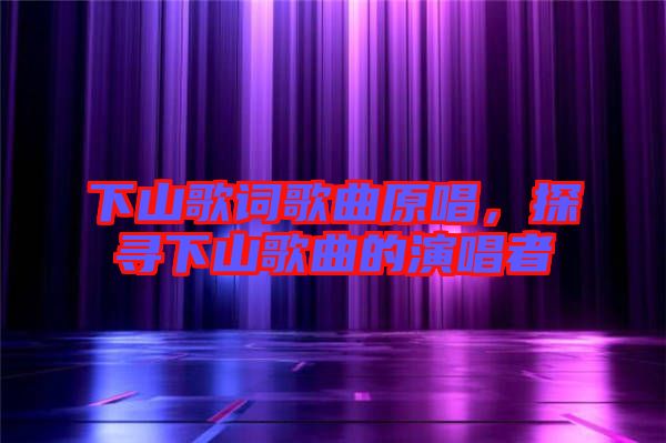 下山歌詞歌曲原唱，探尋下山歌曲的演唱者
