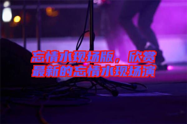 忘情水現場版，欣賞最新的忘情水現場演