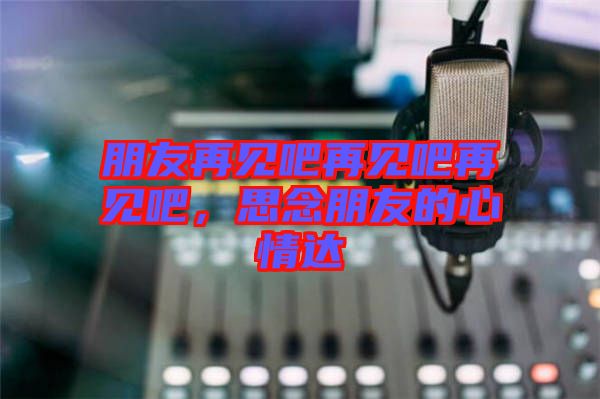 朋友再見(jiàn)吧再見(jiàn)吧再見(jiàn)吧，思念朋友的心情達(dá)
