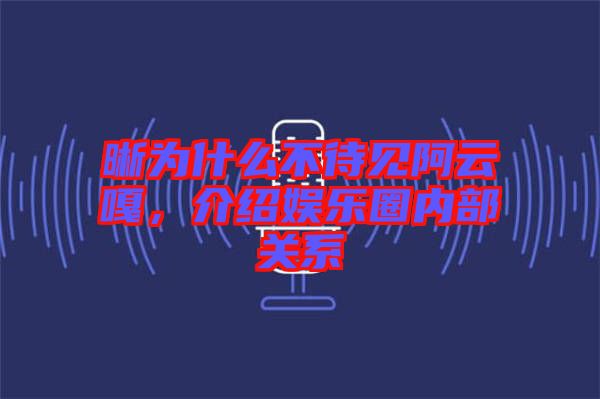 晰為什么不待見阿云嘎，介紹娛樂圈內部關系
