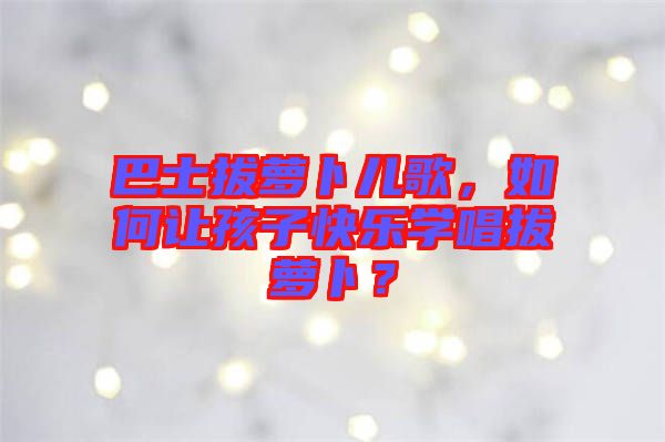 巴士拔蘿卜兒歌，如何讓孩子快樂(lè)學(xué)唱拔蘿卜？