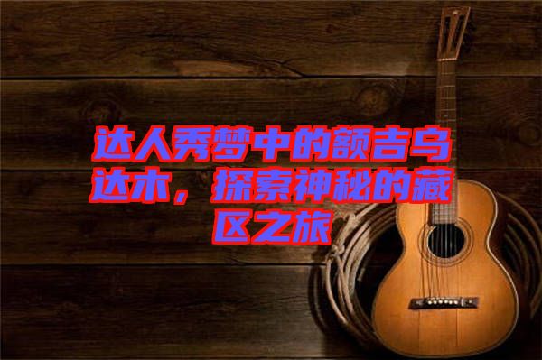 達人秀夢中的額吉烏達木，探索神秘的藏區之旅