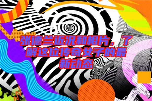 張德蘭近況和相片，了解這位傳奇女子的最新動態