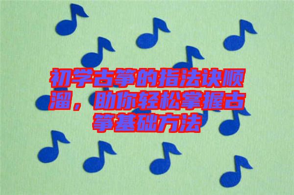 初學古箏的指法訣順溜，助你輕松掌握古箏基礎方法