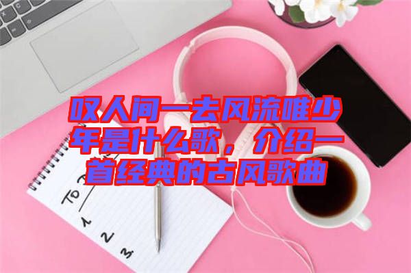 嘆人間一去風(fēng)流唯少年是什么歌，介紹一首經(jīng)典的古風(fēng)歌曲