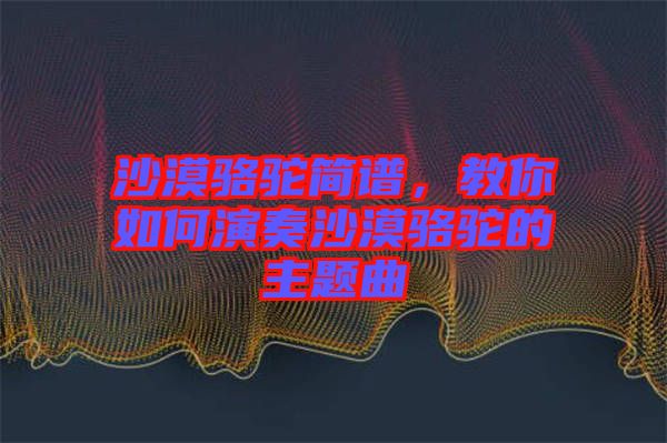 沙漠駱駝簡譜，教你如何演奏沙漠駱駝的主題曲