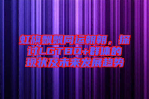 虹旗飄飄同運朝朝，探討LGTBQ+群體的現狀及未來發展趨勢