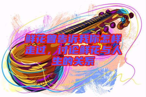 鮮花曾告訴我你怎樣走過，討論鮮花與人生的關系