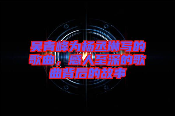 吳青峰為楊丞琳寫的歌曲，感人至深的歌曲背后的故事
