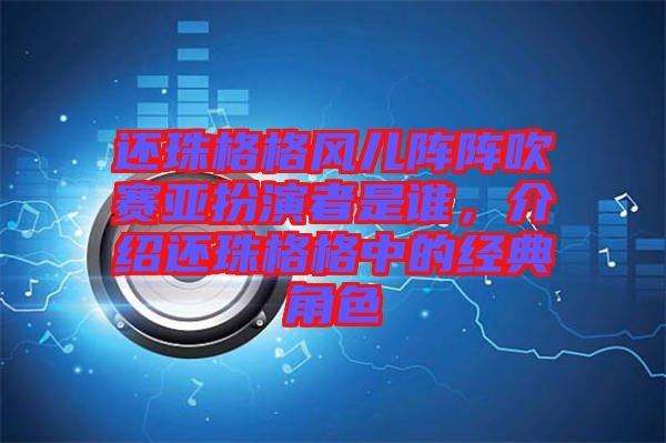還珠格格風兒陣陣吹賽亞扮演者是誰，介紹還珠格格中的經典角色