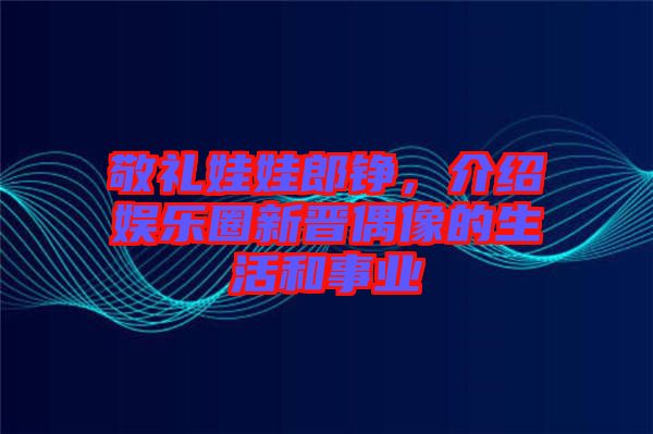 敬禮娃娃郎錚，介紹娛樂圈新晉偶像的生活和事業