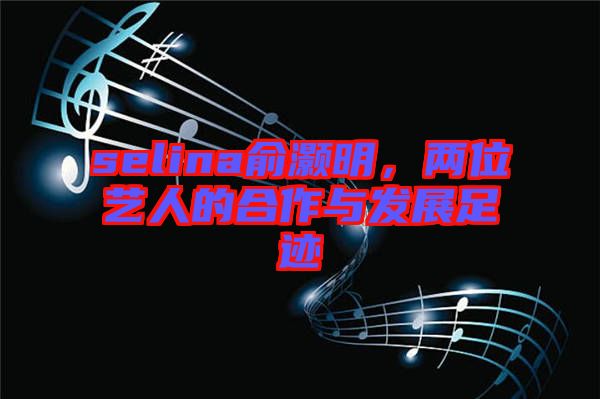 selina俞灝明，兩位藝人的合作與發展足跡
