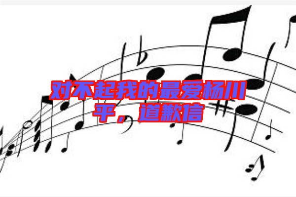 對不起我的最愛楊川平，道歉信