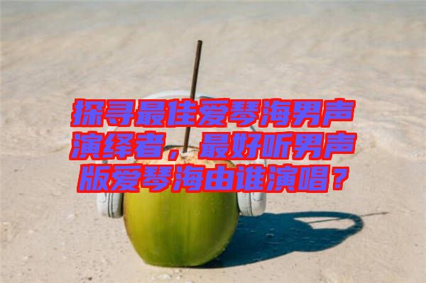 探尋最佳愛琴海男聲演繹者，最好聽男聲版愛琴海由誰演唱？