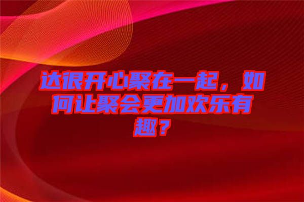 達(dá)很開(kāi)心聚在一起，如何讓聚會(huì)更加歡樂(lè)有趣？