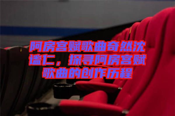 阿房宮賦歌曲奇然沈謐仁，探尋阿房宮賦歌曲的創作歷程