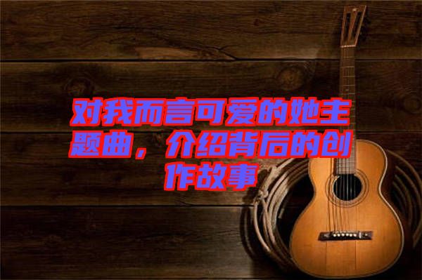 對我而言可愛的她主題曲，介紹背后的創作故事