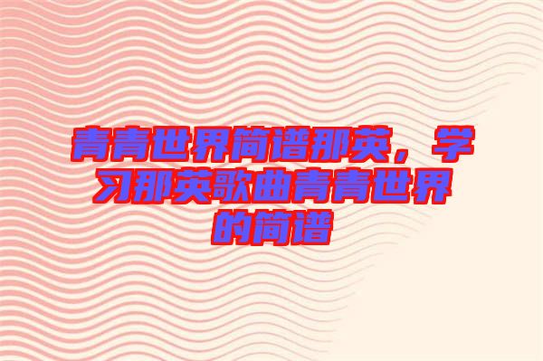 青青世界簡譜那英，學習那英歌曲青青世界的簡譜