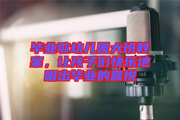 畢業歌幼兒園大班教案，讓孩子們快樂地唱出畢業的喜悅