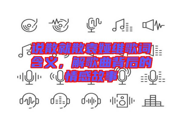 說散就散袁婭維歌詞含義，解歌曲背后的情感故事