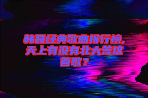 韓磊經典歌曲排行榜,天上有沒有北大荒這首歌？