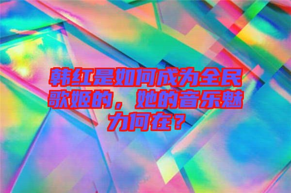 韓紅是如何成為全民歌姬的，她的音樂魅力何在？