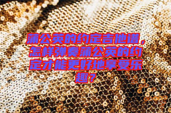 蒲公英的約定吉他譜，怎樣彈奏蒲公英的約定才能更好地享受樂趣？